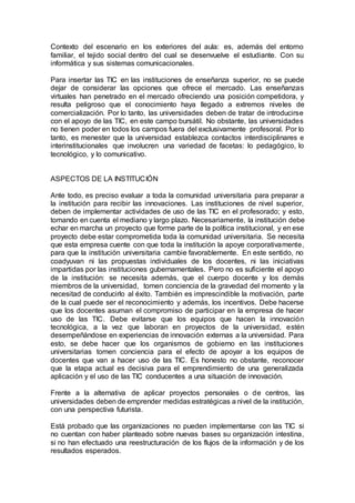 Contexto del escenario en los exteriores del aula: es, además del entorno
familiar, el tejido social dentro del cual se desenvuelve el estudiante. Con su
informática y sus sistemas comunicacionales.
Para insertar las TIC en las instituciones de enseñanza superior, no se puede
dejar de considerar las opciones que ofrece el mercado. Las enseñanzas
virtuales han penetrado en el mercado ofreciendo una posición competidora, y
resulta peligroso que el conocimiento haya llegado a extremos niveles de
comercialización. Por lo tanto, las universidades deben de tratar de introducirse
con el apoyo de las TIC, en este campo bursátil. No obstante, las universidades
no tienen poder en todos los campos fuera del exclusivamente profesoral. Por lo
tanto, es menester que la universidad establezca contactos interdisciplinares e
interinstitucionales que involucren una variedad de facetas: lo pedagógico, lo
tecnológico, y lo comunicativo.
ASPECTOS DE LA INSTITUCIÓN
Ante todo, es preciso evaluar a toda la comunidad universitaria para preparar a
la institución para recibir las innovaciones. Las instituciones de nivel superior,
deben de implementar actividades de uso de las TIC en el profesorado; y esto,
tomando en cuenta el mediano y largo plazo. Necesariamente, la institución debe
echar en marcha un proyecto que forme parte de la política institucional, y en ese
proyecto debe estar comprometida toda la comunidad universitaria. Se necesita
que esta empresa cuente con que toda la institución la apoye corporativamente,
para que la institución universitaria cambie favorablemente. En este sentido, no
coadyuvan ni las propuestas individuales de los docentes, ni las iniciativas
impartidas por las instituciones gubernamentales. Pero no es suficiente el apoyo
de la institución: se necesita además, que el cuerpo docente y los demás
miembros de la universidad, tomen conciencia de la gravedad del momento y la
necesitad de conducirlo al éxito. También es imprescindible la motivación, parte
de la cual puede ser el reconocimiento y además, los incentivos. Debe hacerse
que los docentes asuman el compromiso de participar en la empresa de hacer
uso de las TIC. Debe evitarse que los equipos que hacen la innovación
tecnológica, a la vez que laboran en proyectos de la universidad, estén
desempeñándose en experiencias de innovación externas a la universidad. Para
esto, se debe hacer que los organismos de gobierno en las instituciones
universitarias tomen conciencia para el efecto de apoyar a los equipos de
docentes que van a hacer uso de las TIC. Es honesto no obstante, reconocer
que la etapa actual es decisiva para el emprendimiento de una generalizada
aplicación y el uso de las TIC conducentes a una situación de innovación.
Frente a la alternativa de aplicar proyectos personales o de centros, las
universidades deben de emprender medidas estratégicas a nivel de la institución,
con una perspectiva futurista.
Está probado que las organizaciones no pueden implementarse con las TIC si
no cuentan con haber planteado sobre nuevas bases su organización intestina,
si no han efectuado una reestructuración de los flujos de la información y de los
resultados esperados.
 