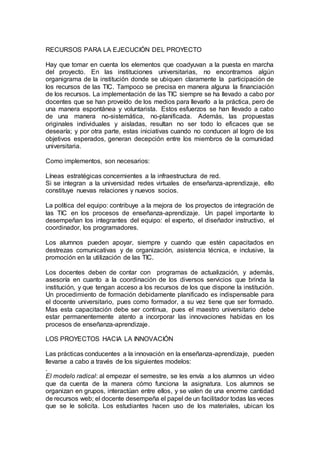 RECURSOS PARA LA EJECUCIÓN DEL PROYECTO
Hay que tomar en cuenta los elementos que coadyuvan a la puesta en marcha
del proyecto. En las instituciones universitarias, no encontramos algún
organigrama de la institución donde se ubiquen claramente la participación de
los recursos de las TIC. Tampoco se precisa en manera alguna la financiación
de los recursos. La implementación de las TIC siempre se ha llevado a cabo por
docentes que se han proveído de los medios para llevarlo a la práctica, pero de
una manera espontánea y voluntarista. Estos esfuerzos se han llevado a cabo
de una manera no-sistemática, no-planificada. Además, las propuestas
originales individuales y aisladas, resultan no ser todo lo eficaces que se
desearía; y por otra parte, estas iniciativas cuando no conducen al logro de los
objetivos esperados, generan decepción entre los miembros de la comunidad
universitaria.
Como implementos, son necesarios:
Líneas estratégicas concernientes a la infraestructura de red.
Si se integran a la universidad redes virtuales de enseñanza-aprendizaje, ello
constituye nuevas relaciones y nuevos socios.
La política del equipo: contribuye a la mejora de los proyectos de integración de
las TIC en los procesos de enseñanza-aprendizaje. Un papel importante lo
desempeñan los integrantes del equipo: el experto, el diseñador instructivo, el
coordinador, los programadores.
Los alumnos pueden apoyar, siempre y cuando que estén capacitados en
destrezas comunicativas y de organización, asistencia técnica, e inclusive, la
promoción en la utilización de las TIC.
Los docentes deben de contar con programas de actualización, y además,
asesoría en cuanto a la coordinación de los diversos servicios que brinda la
institución, y que tengan acceso a los recursos de los que dispone la institución.
Un procedimiento de formación debidamente planificado es indispensable para
el docente universitario, pues como formador, a su vez tiene que ser formado.
Mas esta capacitación debe ser continua, pues el maestro universitario debe
estar permanentemente atento a incorporar las innovaciones habidas en los
procesos de enseñanza-aprendizaje.
LOS PROYECTOS HACIA LA INNOVACIÓN
Las prácticas conducentes a la innovación en la enseñanza-aprendizaje, pueden
llevarse a cabo a través de los siguientes modelos:
.
El modelo radical: al empezar el semestre, se les envía a los alumnos un video
que da cuenta de la manera cómo funciona la asignatura. Los alumnos se
organizan en grupos, interactúan entre ellos, y se valen de una enorme cantidad
de recursos web; el docente desempeña el papel de un facilitador todas las veces
que se le solicita. Los estudiantes hacen uso de los materiales, ubican los
 