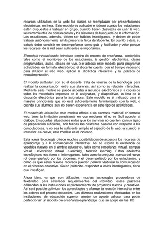 recursos utilizables en la web; las clases se reemplazan por presentaciones
electrónicas en línea. Este modelo es aplicable e idóneo cuando los estudiantes
están dispuestos a trabajar en grupo, cuando tienen destrezas en usar la web,
las herramientas de comunicación y los sistemas de búsqueda de la información.
Los estudiantes, además, deben ser hábiles investigando, y deben de poder
trabajar autónomamente sin la presencia física del docente. En cuanto a éste, su
trabajo debe consistir en desempeñarse como guía y facilitador y velar porque
los recursos de la red sean suficientes e importantes.
El modelo evolucionado: introduce dentro del entorno de enseñanza, contenidos
tales como el monitoreo de los estudiantes, la gestión electrónica, clases
programadas, audio, clases en vivo. Se adecúa este modelo para programar
actividades en formato electrónico; el docente cuenta con el tiempo necesario
para difundir el sitio web, aplicar la didáctica interactiva y la práctica de
retroalimentación.
El modelo estándar: con él, el docente trata de valerse de la tecnología para
realizar la comunicación entre sus alumnos, así como su relación interactiva.
Mediante este modelo se puede acceder a recursos electrónicos y a copias de
todos los materiales impresos de la asignatura, y diapositivas, la lista de la
discusión electrónica para la asignatura. Este modelo es el indicado para el
maestro principiante que no está suficientemente familiarizado con la web, o
cuando sus alumnos aun no tienen experiencia en este tipo de actividades.
El modelo de iniciación: este modelo ofrece a los alumnos material en formato
web; tiene la limitación consistente en que mediante él no es fácil acceder al
diálogo. En aquellas situaciones en las que los alumnos no cuenten con un lapso
de preparación suficiente, son fallidas las destrezas básicas con respecto a las
computadoras, y no sea lo suficiente amplio el espacio de la web, o cuando el
instructor es nuevo, este modelo es el indicado.
Esta nueva tecnología ofrece muchas posibilidades de acceso a los recursos de
aprendizaje y a la comunicación interactiva. Así se explica la existencia de
vocablos nuevos en el ámbito educativo, tales como enseñanza virtual, campus
virtual, universidad virtual, e-learning, blended learning. Estos adelantos
tecnológicos nos abren a interrogantes, tales como la pregunta acerca del nuevo
rol desempeñado por los docentes, y el desempeñado por los estudiantes, y
cómo es que estos nuevos recursos pueden permitir viabilizar la comunicación
en el proceso educativo. Quien pretenda responder a estos interrogantes, tiene
que investigar.
Ahora bien, ya que son utilizables muchas tecnologías proveedoras de
flexibilidad para satisfacer requerimientos del individuo, estas prácticas
demandan a las instituciones el planteamiento de proyectos nuevos y creativos.
Así será posible optimizar los aprendizajes y afianzar la relación interactiva entre
los actores del proceso educativo. Las diversas realizaciones efectuadas en las
instituciones de educación superior arrojan un aporte valioso para poder
perfeccionar un modelo de enseñanza-aprendizaje que se apoye en las TIC.
 