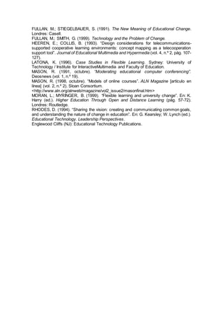 FULLAN, M.; STIEGELBAUER, S. (1991). The New Meaning of Educational Change.
Londres: Casell.
FULLAN, M.; SMITH, G. (1999). Technology and the Problem of Change.
HEEREN, E.; COLLIS, B. (1993). “Design considerations for telecommunications-
supported cooperative learning environments: concept mapping as a telecooperation
support tool”. Journal of Educational Multimedia and Hypermedia (vol. 4, n.º 2, pág. 107-
127).
LATONA, K. (1996). Case Studies in Flexible Learning. Sydney: University of
Technology / Institute for InteractiveMultimedia and Faculty of Education.
MASON, R. (1991, octubre). “Moderating educational computer conferencing”.
Deosnews (vol. 1, n.º 19).
MASON, R. (1998, octubre). “Models of online courses”. ALN Magazine [artículo en
línea] (vol. 2, n.º 2). Sloan Consortium.
<http://www.aln.org/alnweb/magazine/vol2_issue2/masonfinal.htm>
MORAN, L.; MYRINGER, B. (1999). “Flexible learning and university change”. En: K.
Harry (ed.). Higher Education Through Open and Distance Learning (pág. 57-72).
Londres: Routledge.
RHODES, D. (1994). “Sharing the vision: creating and communicating common goals,
and understanding the nature of change in education”. En: G. Kearsley; W. Lynch (ed.).
Educational Technology. Leadership Perspectives.
Englewood Cliffs (NJ): Educational Technology Publications.
 