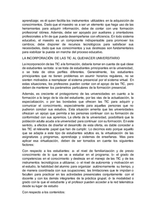aprendizaje; es él quien facilita los instrumentos utilizables en la adquisición de
conocimientos. Dado que el maestro va a ser un elemento que haga uso de las
herramientas para adquirir información, debe de contar con una formación
profesional idónea. Además, debe ser apoyado por auxiliares y orientadores
profesionales a fin de que pueda desempeñarse con eficiencia. En todo sistema
educativo, el maestro es un componente indispensable para promover los
cambios; debe disponer de recursos tecnológicos para satisfacer sus
necesidades, dado que sus conocimientos y sus destrezas son fundamentales
para viabilizar la puesta en marcha del proceso educativo.
LA INCORPORACIÓN DE LAS TIC AL QUEHACER UNIVERSITARIO
La incorporación de las TIC a la formación, debería tomar en cuenta de qué clase
de estudiantes se trata: si se trata de estudiantes principiantes en la universidad,
o se trata de otros perfiles diferentes. Generalmente, los estudiantes
principiantes que no tienen problemas en asumir horarios regulares, no se
sienten motivados a reemplazar el sistema presencial por el sistema virtual. En
estas situaciones, los profesores pueden contar con el apoyo de las TIC, pero
deben de mantener los parámetros particulares de la formación presencial.
Además, es creciente el protagonismo de las universidades en cuanto a la
formación a lo largo de la ida del estudiante, por las vías de la actualización, la
especialización, o por las bondades que ofrecen las TIC para adquirir y
comunicar el conocimiento, especialmente para aquellas personas que no
pudieron concluir sus estudios. Esta situación amerita que las universidades
ofrezcan un apoyo que permita a las personas continuar con su formación de
conformidad con sus apremios. La oferta de la universidad, posibilitará que la
población adulta acuda a la universidad para continuar con su formación. En este
sentido, a efectos de diseñar el desarrollo de esta oferta, es dable conceder a
las TIC el relevante papel que han de cumplir. Lo decimos esto porque aquello
que se adapta a este tipo de estudiantes adultos es, la virtualización de las
asignaturas y programas, aprendizaje y sistemas de enseñanza. Mas para
aplicar esa virtualización, deben de ser tomados en cuenta los siguientes
factores:
Con respecto a los estudiantes: a- el nivel de familiarización y de previo
conocimiento de lo que se va a estudiar en el programa; b- el grado de
competencias en el conocimiento y destreza en el manejo de las TIC y de los
instrumentos tecnológicos a utilizarse; c- el nivel de autonomía y motivación en
el estudio, la habilidad del alumno para organizar autónomamente su tiempo, y
de manera coordinada con sus ocupaciones; las limitaciones que le impidan o
faculten para practicar en las actividades presenciales conjuntamente con el
docente y con los demás integrantes de la práctica grupal; d- la modalidad o
grado con la que el estudiante y el profesor pueden acceder a la red telemática
desde su lugar de estudio
Con respecto a los contenidos:
 