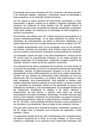 El estudiante tiene acceso inmediato a las TIC y al internet, a las bases de datos,
a las bibliotecas digitales, multimedia e hipermedia, tareas de aprendizaje y
tareas evaluativas en los diferentes módulos formativos.
Las TIC apoyan la mejora definitiva del conocimiento, permitiendo un mayor
acercamiento a algunos sectores de la realidad y brindando facilidades para
solucionar los problemas en dicha realidad. Las TIC también facilitan al
estudiante para que pueda comprender los sistemas conceptuales complicados.
Todas estas ventajas son ofrecidas por el ensamblaje de medios lingüísticos y
recursos comunicativos.
De tal manera, para valerse de las TIC y definir el grado de presencialidad en el
proceso enseñanza-aprendizaje, no es dable subestimar los perfiles de los
estudiantes, las particularidades que ofrece la información digitalizada, y es
preciso determinar el rol que a lo largo del proceso se les va a asignar a las TIC.
Los papeles desempeñados tanto por las tecnologías como por los docentes,
son diversos, Asimismo, los escenarios serán diversos según sean las formas
como se conecten en la formación universitaria la presencialidad y la virtualidad.
Las tecnologías pueden dar lugar a una óptima flexibilización, siempre que las
TIC formen parte de procedimientos formativos en los cuales persistan las
labores presenciales. En lo fundamental, contribuirían a mejorar el perfil de los
docentes, siempre y cuando se den las siguientes condiciones:
Una participación más activa y protagónica de los alumnos en el auto-control de
su proceso de aprendizaje así como en la adquisición personal de capacidades
individuales. Además, el perfeccionamiento constante en el uso de las TIC,
principalmente si dicho perfeccionamiento es parte de las metas programadas.
También hay que destacar las interacciones entre estudiantes así como las
interacciones entre los estudiantes y su profesor. Esto puede llevarse a cabo
tanto virtualmente como presencialmente. Este ambiente es atractivo para
aquellos estudiantes reacios a participar en el gran público. Las guías de estudio
y las propuestas de actividades, facilitan en los estudiantes el acceso a los
materiales de enseñanza y a las representaciones. Es aconsejable también que
las innovaciones tecnológicas se adapten a los ritmos, intereses y
requerimientos de cada alumno, y además, debe existir una marcada
personalización de la labor del profesor. Desde luego, el maestro tiene que dejar
de ser un mero instructor o transmisor de conocimientos, y su papel en el proceso
de enseñanza-aprendizaje debe ser un papel dinámico y motivador, apoyado en
las TIC. Por último, esas actividades formativas llevadas a cabo conjuntamente
por el profesor y sus estudiantes, debe ser objeto de una evaluación continua.
Para que estos cambios de la actividad de docente y estudiantes, apoyada por
las TIC, tengan éxito, es necesario que el docente sea capacitado y reciba
estímulos y apoyo.
La organización docente tiene que sufrir modificaciones ante el desplazamiento
del sistema presencial por el virtual, En el aula confluyen al mismo tiempo
profesores y estudiantes, es un escenario común donde todos interactúan cara
 
