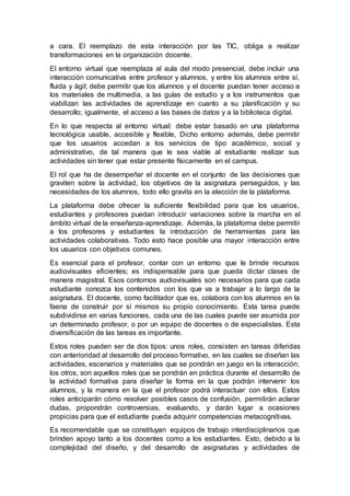 a cara. El reemplazo de esta interacción por las TIC, obliga a realizar
transformaciones en la organización docente.
El entorno virtual que reemplaza al aula del modo presencial, debe incluir una
interacción comunicativa entre profesor y alumnos, y entre los alumnos entre sí,
fluida y ágil; debe permitir que los alumnos y el docente puedan tener acceso a
los materiales de multimedia, a las guías de estudio y a los instrumentos que
viabilizan las actividades de aprendizaje en cuanto a su planificación y su
desarrollo; igualmente, el acceso a las bases de datos y a la biblioteca digital.
En lo que respecta al entorno virtual: debe estar basado en una plataforma
tecnológica usable, accesible y flexible, Dicho entorno además, debe permitir
que los usuarios accedan a los servicios de tipo académico, social y
administrativo, de tal manera que le sea viable al estudiante realizar sus
actividades sin tener que estar presente físicamente en el campus.
El rol que ha de desempeñar el docente en el conjunto de las decisiones que
graviten sobre la actividad, los objetivos de la asignatura perseguidos, y las
necesidades de los alumnos, todo ello gravita en la elección de la plataforma.
La plataforma debe ofrecer la suficiente flexibilidad para que los usuarios,
estudiantes y profesores puedan introducir variaciones sobre la marcha en el
ámbito virtual de la enseñanza-aprendizaje. Además, la plataforma debe permitir
a los profesores y estudiantes la introducción de herramientas para las
actividades colaborativas. Todo esto hace posible una mayor interacción entre
los usuarios con objetivos comunes.
Es esencial para el profesor, contar con un entorno que le brinde recursos
audiovisuales eficientes; es indispensable para que pueda dictar clases de
manera magistral. Esos contornos audiovisuales son necesarios para que cada
estudiante conozca los contenidos con los que va a trabajar a lo largo de la
asignatura. El docente, como facilitador que es, colabora con los alumnos en la
faena de construir por sí mismos su propio conocimiento. Esta tarea puede
subdividirse en varias funciones, cada una de las cuales puede ser asumida por
un determinado profesor, o por un equipo de docentes o de especialistas. Esta
diversificación de las tareas es importante.
Estos roles pueden ser de dos tipos: unos roles, consisten en tareas diferidas
con anterioridad al desarrollo del proceso formativo, en las cuales se diseñan las
actividades, escenarios y materiales que se pondrán en juego en la interacción;
los otros, son aquellos roles que se pondrán en práctica durante el desarrollo de
la actividad formativa para diseñar la forma en la que podrán intervenir los
alumnos, y la manera en la que el profesor podrá interactuar con ellos. Estos
roles anticiparán cómo resolver posibles casos de confusión, permitirán aclarar
dudas, propondrán controversias, evaluando, y darán lugar a ocasiones
propicias para que el estudiante pueda adquirir competencias metacognitivas.
Es recomendable que se constituyan equipos de trabajo interdisciplinarios que
brinden apoyo tanto a los docentes como a los estudiantes. Esto, debido a la
complejidad del diseño, y del desarrollo de asignaturas y actividades de
 