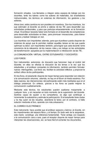 formación virtuales. Los llamados a integrar estos equipos de trabajo son los
docentes, tanto los tutores como los autores de materiales, los diseñadores
instruccionales, los técnicos en sistemas de información, los gestores y los
editores.
Ahora bien, estos cambios no son posibles sin incentivos. Son los incentivos, los
que estimulan al docente se anime a valerse de las TIC para desarrollar sus
actividades profesorales, y para que participe entusiastamente en la formación
virtual. El profesor necesita haber sido formado en el desarrollo de competencias
para desarrollar actividades en línea, para promover innovaciones, para liderar
equipos y realizar trabajos en red.
Los incentivos son importantes además, para que el profesor pueda disponer de
sistemas de apoyo que le permitan realizar aquellas tareas en las que pueda
optimizar su labor; son importantes también, para lograr que cada docente tome
conciencia de la relevancia de los nuevos roles y se incluya en las actividades
de transformación apoyados por la implementación e introducción de las TIC.
LA COMUNICACIÓN VIRTUAL ENTRE ESTUDIANTES Y DOCENTES:
LOS FOROS
Son instrumentos asíncronos de discusión que funcionan bajo el control del
docente; en ellos se efectúa la discusión de los temas a la vez que los
estudiantes y el profesor comparten la información; también permiten formular
nuevos interrogantes. Los foros así, facilitan la actividad reflexiva y propician la
actitud crítica de los participantes.
En los foros, el estudiante dispone de mayor tiempo para responder con relación
a la comunicación síncrona; además, no hay en el fórum el miedo escénico. Por
tales razones, las intervenciones del participante están más meditadas que en el
diálogo presencial. En síntesis, gracias a los foros se puede mejorar la
comunicación cualitativamente.
Mediante esta técnica, los estudiantes pueden auxiliarse mutuamente a
cualquier hora, y sin necesitar en todo momento de la supervisión del docente.
Sentirse capaz de ayudar a los compañeros, es algo que contribuye a
incrementar la autoestima y estimula la participación. Si el estudiante tiene dudas
y no hay quien se las resuelva, abandona la tarea; por el contrario, si halla
solución mediante el foro, aprende con más entusiasmo
EL CORREO ELECTRÓNICO
Este instrumento hace posible que el profesor asesore y tutorice al dicente, sin
los impedimentos del espacio físico y el tiempo. En toda web de la asignatura,
este medio constituye una referencia fundamental. Tiene ventaja con respecto
a la comunicación cara a cara, pues el receptor dispone de mayor tiempo para
interpretar las observaciones; así, se hace fácil el comentar los documentos.
 