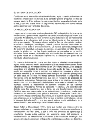 EL SISTEMA DE EVALUACIÓN
Contribuye a una evaluación eficiente del alumno, algún corrector automático de
exámenes incorporado en la web. Este corrector genera preguntas de test de
manera aleatoria. Este sistema de evaluación viabiliza a que el estudiante visite
la web, y con ello, puede hacer un seguimiento de otros recursos como enlaces
a otras páginas web y artículos de prensa.
LA INNOVACIÓN EDUCATIVA
Los procesos innovadores en el empleo de las TIC en la práctica docente de las
universidades, generalmente dependen de los recursos tecnológicos con los que
se cuente. No obstante, hay que tomar en cuenta la tradición de las instituciones
dedicadas a la educación, así como su idiosincrasia en los procesos de
educación superior. El proceso ofrece variados flancos, de carácter político,
económico, ideológico, psicológico, cultural, y estos factores dejan sentir su
influencia sobre todo el proceso educativo. La manera como los protagonistas
del fenómeno educativo configuran los cambios programados por ellos, afecta el
grado de eficiencia de las transformaciones programadas en el ámbito
educativo. De tal manera, el desafío más importante para las innovaciones que
se quiera hacer en la educación superior es, la adopción por parte de los
individuos y las instituciones.
En cuanto a la innovación: puede ser vista como el introducir en un conjunto,
alguna idea o artefacto nuevo, sabedores de que las partes constituyentes harán
cambiar al todo. La modificación empieza en un sector particular, para después
expandirse a la totalidad del sistema. Desde otro punto de vista, la innovación
puede ser entendida como el proceso que selecciona, organiza y utiliza los
recursos humanos y los materiales en aras de lograr los objetivos perseguidos.
En este caso, no se trata de meros cambios ocasionales o propuestas de
visionarios, sino de transformaciones que son el resultado de procesos de
planificación sistemática. Este proceso, para arribar a los objetivos propuestos,
ha de contar con la colaboración de individuos, situaciones e instituciones. Esta
actividad supone la introducción de cambios radicales en los sistemas
educativos, innovadores formas de conducta, y además, una consideración
distinta hacia los estudiantes; por lo tanto, es una transformación compleja.
Debido a esto, esta proeza debe de ser sistematizada, formalizada, y debe estar
sometida a un monitoreo y una práctica evaluativa. Al respecto, Curry (1992)
propone tres fases sustanciales: la primera, en la cual el sistema es preparado
para el cambio, es la movilización. Una vez que el cambio es introducido, ello es
la etapa de la implantación; y una vez que el sistema queda estabilizado en la
nueva situación, eso es la etapa de la institucionalización.
Según Fullan y Stiegelbauer (1991), tiene que mediar una relación entre los
nuevos materiales y comportamientos incorporados, prácticas de enseñanza y
concepciones por una parte, y por la otra, los procesos de aprendizaje y
enseñanza. Según estos autores, es solamente parte del problema la
implementación de innovaciones curriculares y de innovadora tecnología. Las
grandes dificultades consisten en la puesta en práctica por parte de los docentes,
 