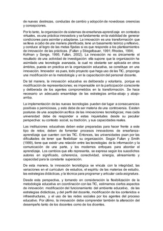 de nuevas destrezas, conductas de cambio y adopción de novedosas creencias
y concepciones.
Por lo tanto, la organización de sistemas de enseñanza-aprendizaje en contextos
virtuales, es una práctica innovadora y se fundamenta en la viabilidad de generar
condiciones para asimilar y adaptarse. La innovación es una transformación que
se lleva a cabo de una manera planificada, tene un basamento teórico y reflexivo,
y conduce al logro de las metas fijadas si es que responde a los planteamientos
de innovación de las prácticas. (Fullan y Stiegelbauer, 1991; Rhodes, 1994;
Kofman y Senge, 1995; Fullan, 2002). La innovación no es únicamente el
resultado de una actividad de investigación: ella supone que la organización ha
asimilado una tecnología avanzada, la cual no obstante ser aplicada en otros
ámbitos, puesta en práctica en la organización educativa, se constituye en una
innovación. Innovador es pues, todo proyecto que haga uso de las TIC, proponga
una modificación en la metodología y en la capacitación del personal docente.
De tal manera, la innovación educativa es deliberada y voluntaria, porque es
modificación de representaciones; es impensable sin la participación consciente
y deliberada de los agentes comprometidos en la transformación. Se hace
necesario un adecuado ensamblaje de las estrategias arriba-abajo y abajo-
arriba.
La implementación de las nuevas tecnologías pueden dar lugar a consecuencias
positivas o perniciosas, y esto debe de ser materia de una controversia. Existen
posturas de una aceptación acrítica de las innovaciones tecnológicas; mas cada
universidad debe de responder a estas inquietudes desde su peculiar
perspectiva: su contexto social, su tradición, y sus capacidades reales.
Las instituciones educativas deben estar preparadas para hacer frente a este
tipo de retos; deben de fomentar procesos innovadores de enseñanza-
aprendizaje que cuenten con las TIC. Entonces, las universidades psan por las
dificultades de tener que flexibilizar su organización. Según Fullan y Smith
(1999), tiene que existir una relación entre las tecnologías de la información y la
comunicación de una parte, y los modernos enfoques para abordar el
aprendizaje. Los cambios que ello representa, se expresa según los susodichos
autores en significado, coherencia, conectividad, sinergia, alineamiento y
capacidad para la constante superación.
De esta manera, la innovación tecnológica se vincula con la integridad, las
variaciones en el curriculum de estudios, el espíritu de las materias de estudio,
las estrategias didácticas, y la técnica para programar y articular cada asignatura.
Desde esta perspectiva, y tomando en consideración la flexibilización de la
metodología educativa en coordinación con las TIC, estimamos ciertos aspectos
de innovación: modificación del funcionamiento del ambiente educativo, de las
estrategias didácticas, y del perfil del docente, modificación de los contenidos e
infraestructuras, y el uso de las redes sociales por los agentes del proceso
educativo. Por último, la innovación debe comprender también la alteración del
desempeño tanto de los docentes como de los dicentes.
 
