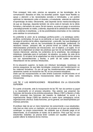 Para conseguir todo esto, preciso es apoyarse en las tecnologías de la
comunicación. Basados en ésta, los docentes podrán lograr hacer flexible su
apoyo y atención a las necesidades sociales e individuales, y así podrán
optimizar la interrelación entre el docente y el estudiante, además de optimizar
el aprendizaje de éstos. Obviamente, esto depende de los medios tecnológicos
de que se disponga, depende también de cómo está el mercado de la oferta
formativa y del estudio de casos. De tal manera, se pone en juego si económica
y tecnológicamente es viable, y además, depende de la calidad de los materiales,
e los sistemas d enseñanza, y de las posibilidades encerradas en los sistemas
para viabilizar la comunicación.
Es preferible la unión de la estrategia periferia-centro y la estrategia centro-
periferia, combinadas, Es que no es suficiente un buen desempeño profesional:
se exige el cambio de la cultura organizacional, y para ello, hay que desplegar el
trabajo colaborativo, esto es, las comunidades de aprendizaje .profesional. Es
necesario innovar, peropara ello, es preciso tomar en cuenta dos ámbitos
interconectados promotores de innovaciones: son el objetivo, y el sujeto. En el
plano de la objetividad se sitúan las prácticas que han de ser transformadas de
manera intencional; además, los contenidos de la enseñanza, las estrategias
didácticas, materiales para el curriculum de estudios, os puntos de vista de la
evaluación. En el plano de la subjetividad se sitúa la participación de los actores
con sus representaciones y teorías, a partir de las cuales asumen la
interpretación de los cambios introducidos.
En la educación superior, no basta con introducir tecnologías novedosas: es
preciso asegurarse de que tales tecnologías ocasionen una transformación en
los sistemas formativos. Es por ell que las transformaciones antedichas son
necesarias cuando se incorporan las TIC en los procesos educativos.
Dado que las incorporaciones en este ámbito ocasionan modificaciones en el
proceso metodológico, dichas incorporaciones deben de ser vistas como
innovaciones
LAS TIC Y LAS MODIFICACIONES REQUERIDAS EN LA EDUCACIÓN
SUPERIOR
En cuanto al docente, ante la incorporación de las TIC han de cambiar su papel
y su desempeño en el proceso educativo. Hay autores que proponen las
funciones del docente en los ámbitos educativos: Mason (1991) y Heeren y Collis
(1993), proponen tres funciones del maestro: la intelectual, la social, y la
organizacional. Berge (1995) las clasifica en cuatro tipos: pedagógica, social,
organizacional y técnica. Estas funciones, por lo general, son desempeñadas por
diversas personas.
El profesor dejó de ser un mero transmisor de conocimiento a sus estudiantes;
más bien es visto como un mediador en el proceso en el que sus estudiantes
construyen su propio conocimiento. No obstante que el docente juega el rol
determinante, es el estudiante el núcleo de la atención. Pero qué hay con los
estudiantes distantes: se precisa tener cuidado con aquellas actitudes que
pueden alterar la distancia de los mismos.
 