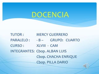 DOCENCIA
TUTOR : MERCY GUERRERO
PARALELO : - B – GRUPO: CUARTO
CURSO : XLVIII - CAM
INTEGRANTES: Cbop. ALBAN LUIS
Cbop. CHACHA ENRIQUE
Cbop. PILLA DARIO