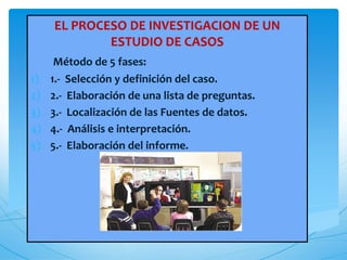 EL PROCESO DE INVESTIGACION DE UN
ESTUDIO DE CASOS
Método de 5 fases:
1) 1.- Selección y definición del caso.
2) 2.- Elaboración de una lista de preguntas.
3) 3.- Localización de las Fuentes de datos.
4) 4.- Análisis e interpretación.
5) 5.- Elaboración del informe.