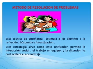 METODO DE RESOLUCION DE PROBLEMAS
Esta técnica de enseñanza estimula a los alumnos a la
reflexión , búsqueda e investigación .
Esta estrategia sirve como ente unificador, permite la
interacción social , el trabajo en equipo, y la discusión lo
cual acelera el aprendizaje.