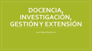 DOCENCIA,
INVESTIGACIÓN,
GESTIÓNY EXTENSIÓN
Juan Felipe Martínez A.
 