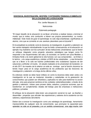 DOCENCIA, INVESTIGACIÓN, GESTIÓN Y EXTENSIÓN TRIÁNGULO SIMBÓLICO
EN LA CALIDAD DE LA EDUCACIÓN
Por: Jenifer Mazuera U.
Nutricionista
Diplomado pedagogía
“El mayor desafío de la educación no es llevar al hombre a realizar tareas y dominar el
mundo que lo rodea, sino conducirlo a liderar sus propios pensamientos, su mundo
intelectual. Este modo de guiar el aprendizaje no solo deja enseñanzas significativas al
alumno, sino que se convierte en una aventura placentera para el docente”1
En la actualidad es evidente como la docencia, la investigación, la gestión y extensión se
han venido trabajado individualmente lo que ha traído consecuencias en la educación un
ejemplo muy ilustrativo son los curriculum de las instituciones universitarias que no tienen
un enfoque integrador como proyecto educativo estratégico que tengan como fin
responder a los requerimientos del aula y la sociedad, en cambio son poco flexibles y
limitados frente a la visión global de la vida humana con sus componentes , se limitan a
lo teórico , a la carga académica y olvidan el SER de los estudiantes , y esa formación
que va a llevar a no solo ser buenos profesionales sino ciudadanos capaces de dar
soluciones y enfrentar el mundo, Un estudio realizado en la universidad de Carabobo en
el año 2011 da muestra de lo anterior en este se concluye que la función docencia ha
tenido mayor peso en la carga académica de los profesores que las funciones de
investigación y extensión a lo largo de los últimos años.
Es entonces donde se debe hacer énfasis en como la docencia debe estar unida a la
investigación en la que se involucran docentes y estudiantes en la generación de
conocimientos que pueden ser difundidos y aplicados no sólo para trasformar la acción
del aula, sino para propiciar cambios en los contextos extrainstitucionales a través de la
gestión y extensión, incluso para proveer datos, estudios y propiciar acciones, que se
transforman en complementos ideales del trabajo para las empresas e instituciones
públicas y privadas
El enfoque de la educación debe tener una proyección social en la cual se diseñan y
desarrollan proyectos que articulen las experiencias y saberes de la academia con los
saberes y experiencias del entorno
Deben dar a conocer la investigación como una estrategia de aprendizaje, herramienta
imprescindible de cualquier acto de conocimiento; que promueve la capacidad para
aprender no sólo en el presente y en un sentido convencional, sino algo mucho más
 