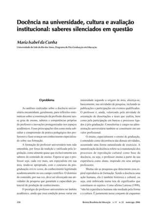 258
Maria Isabel da Cunha
Revista Brasileira de Educação v. 11 n. 32 maio/ago. 2006
O problemaO problemaO problemaO problemaO problema
As análises realizadas sobre a docência univer-
sitária encaminham, geralmente, para reflexões siste-
máticas sobre a constituição da profissão docente nes-
se grau de ensino, saberes e competências próprias
do professor e inovações protagonizadas nos espaços
acadêmicos. Essas preocupações têm como meta sub-
sidiar a compreensão da prática pedagógica dos pro-
fessores e fazer avançar um conhecimento especializa-
do sobre sua formação.
A formação do professor universitário tem sido
entendida, por força da tradição e ratificada pela le-
gislação, como atinente quase que exclusivamente aos
saberes do conteúdo de ensino. Espera-se que o pro-
fessor seja, cada vez mais, um especialista em sua
área, tendo-se apropriado, com o concurso da pós-
graduação stricto sensu, do conhecimento legitimado
academicamente no seu campo científico. O domínio
do conteúdo, por sua vez, deve ser alicerçado nas ati-
vidades de pesquisa que garantam a capacidade po-
tencial de produção de conhecimento.
O prestígio do professor universitário no âmbito
acadêmico, ainda que essa condição possa variar em
intensidade segundo a origem de área, alicerça-se,
basicamente, nas atividades de pesquisa, incluindo as
publicações e participações em eventos qualificados.
O professor é, ainda, valorizado pela atividade de
orientação de dissertações e teses que realiza, bem
como pela participação em bancas e processos liga-
dos à pós-graduação. Consultorias e cargos na admi-
nistração universitária também se constituem em um
valor profissional.
O ensino, especialmente o ensino de graduação,
é entendido como decorrência das demais atividades,
assumindo uma forma naturalizada de exercício. A
naturalização da docência refere-se à manutenção dos
processos de reprodução cultural como base da
docência, ou seja, o professor ensina a partir da sua
experiência como aluno, inspirado em seus antigos
professores.
Muitas são as pesquisas que detectaram essa es-
piral reprodutiva de formação. Sendo a docência uma
ação humana, ela é também histórica e cultural, ou
seja, está imbricada numa teia de significados que
constituem os sujeitos. Como afirma Larrosa (1998),
“não há experiência humana não mediada pela forma
e a cultura. É justamente nesse conjunto de esquemas
Docência na universidade, cultura e avaliaçãoDocência na universidade, cultura e avaliaçãoDocência na universidade, cultura e avaliaçãoDocência na universidade, cultura e avaliaçãoDocência na universidade, cultura e avaliação
institucional: saberes silenciados em questãoinstitucional: saberes silenciados em questãoinstitucional: saberes silenciados em questãoinstitucional: saberes silenciados em questãoinstitucional: saberes silenciados em questão
Maria Isabel da Cunha
Universidade do Vale do Rio dos Sinos, Programa de Pós-Graduação em Educação
 