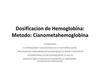 Dosificacion de Hemoglobina: Metodo: Cianometahemoglobina Fundamento : LA HEMOGLOBINA Y SUS DERIVADOS DE LA SULFOHEMOGLOBINA  , POR ACCION DEL FERRICIANURO POTASIO(K3F6(CN)6 ) SE OXIDAN Y CONVIERTEN EN HEMIGLOBINA (Hi) METAHEMOGLOBINA, LA QUE EN CONTACTO CON EL CIANURO DE POTASIO(KCN), SE TRANSFORMA  EN CIANURO DE HEMIGLOBINA 