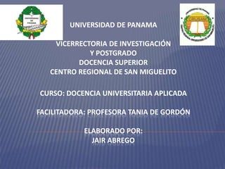 UNIVERSIDAD DE PANAMA
VICERRECTORIA DE INVESTIGACIÓN
Y POSTGRADO
DOCENCIA SUPERIOR
CENTRO REGIONAL DE SAN MIGUELITO
CURSO: DOCENCIA UNIVERSITARIA APLICADA
FACILITADORA: PROFESORA TANIA DE GORDÓN
ELABORADO POR:
JAIR ABREGO

 