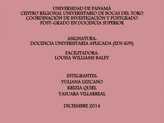 UNIVERSIDAD DE PANAMÁ 
CENTRO REGIONAL UNIVERSITARIO DE BOCAS DEL TORO 
COORDINACIÓN DE INVESTIGACIÓN Y POSTGRADO 
POST-GRADO EN DOCENCIA SUPERIOR 
ASIGNATURA: 
DOCENCIA UNIVERSITARIA APLICADA (EDS 609) 
FACILITADORA: 
LOUISA WILLIAMS BALEY 
INTEGRANTES: 
YULIANA LEZCANO 
KRIZIA QUIEL 
YASUARA VILLARREAL 
DICIEMBRE 2014 
 