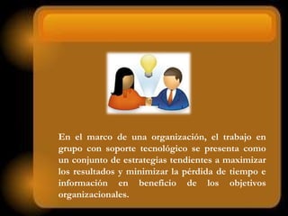 En el marco de una organización, el trabajo en
grupo con soporte tecnológico se presenta como
un conjunto de estrategias tendientes a maximizar
los resultados y minimizar la pérdida de tiempo e
información en beneficio de los objetivos
organizacionales.
 