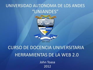 UNIVERSIDAD AUTONOMA DE LOS ANDES
          “UNIANDES”




CURSO DE DOCENCIA UNIVERSITARIA
  HERRAMIENTAS DE LA WEB 2.0
              John Toasa
                 2012
 