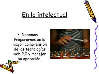 En lo intelectual Debemos Prepararnos en la mayor comprensión de las tecnologías web 2.0 y manejar su operación. 