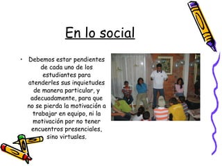En lo social Debemos estar pendientes de cada uno de los estudiantes para atenderles sus inquietudes de manera particular, y adecuadamente, para que no se pierda la motivación a trabajar en equipo, ni la motivación por no tener encuentros presenciales, sino virtuales. 