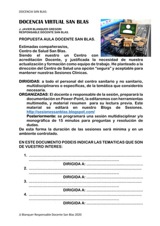 DOCENCIA SAN BLAS:
JJ Blanquer Responsable Docente San Blas 2020
DOCENCIA VIRTUAL SAN BLAS
J. JAVIER BLANQUER GREGORI
RESPONSABLE DOCENTE SAN BLAS.
PROPUESTA AULA DOCENTE SAN BLAS.
Estimadas compañeras/os,
Centro de Salud San Blas.
Siendo el nuestro un Centro con
acreditación Docente, y justificada la necesidad de nuestra
actualización y formación como equipo de trabajo. He planteado a la
dirección del Centro de Salud una opción “segura” y aceptable para
mantener nuestras Sesiones Clínicas.
DIRIGIDAS: a todo el personal del centro sanitario y no sanitario,
multidisciplinares o específicas, de la temática que consideréis
necesaria.
ORGANIZADAS: El docente o responsable de la sesión, preparará la
documentación en Power-Point, la editaremos con herramientas
multimedia, y material resumen para su lectura previa. Este
material se editará en nuestro Blogs de Sesiones.
http://sesionessanblas.blogspot.com/
Posteriormente: se programará una sesión multidisciplinar y/o
monográfica de 15 minutos para preguntas y resolución de
dudas.
De esta forma la duración de las sesiones será mínima y en un
ambiente controlado.
EN ESTE DOCUMENTO PODEIS INDICAR LAS TEMATICAS QUE SON
DE VUESTRO INTERES:
1. ………………………………………………………………………………
………………………………………………………………
DIRIGIDA A: ………………………………………
2. ………………………………………………………………………………
………………………………………………………………
DIRIGIDA A: ………………………………………
3. ………………………………………………………………………………
………………………………………………………………
DIRIGIDA A: ………………………………………
4. ………………………………………………………………………………
………………………………………………………………
DIRIGIDA A: ………………………………………
 