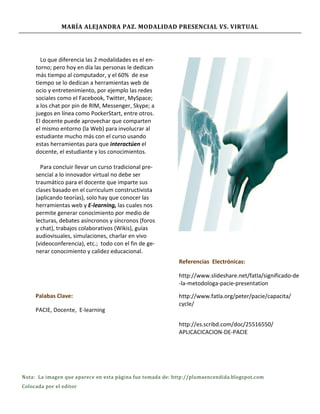 MARÍA ALEJANDRA PAZ. MODALIDAD PRESENCIAL VS. VIRTUAL




       Lo que diferencia las 2 modalidades es el en-
     torno; pero hoy en día las personas le dedican
     más tiempo al computador, y el 60% de ese
     tiempo se lo dedican a herramientas web de
     ocio y entretenimiento, por ejemplo las redes
     sociales como el Facebook, Twitter, MySpace;
     a los chat por pin de RIM, Messenger, Skype; a
     juegos en línea como PockerStart, entre otros.
     El docente puede aprovechar que comparten
     el mismo entorno (la Web) para involucrar al
     estudiante mucho más con el curso usando
     estas herramientas para que interactúen el
     docente, el estudiante y los conocimientos.

       Para concluir llevar un curso tradicional pre-
     sencial a lo innovador virtual no debe ser
     traumático para el docente que imparte sus
     clases basado en el curriculum constructivista
     (aplicando teorías), solo hay que conocer las
     herramientas web y E-learning, las cuales nos
     permite generar conocimiento por medio de
     lecturas, debates asíncronos y síncronos (foros
     y chat), trabajos colaborativos (Wikis), guías
     audiovisuales, simulaciones, charlar en vivo
     (videoconferencia), etc.; todo con el fin de ge-
     nerar conocimiento y calidez educacional.
                                                           Referencias Electrónicas:

                                                           http://www.slideshare.net/fatla/significado-de
                                                           -la-metodologa-pacie-presentation

     Palabas Clave:                                        http://www.fatla.org/peter/pacie/capacita/
                                                           cycle/
     PACIE, Docente, E-learning

                                                           http://es.scribd.com/doc/25516550/
                                                           APLICACICACION-DE-PACIE




Nota: La imagen que aparece en esta página fue tomada de: http://plumaencendida.blogspot.com
Colocada por el editor
 