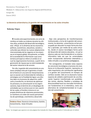 Docencia y Tecnología. Nº 1
Módulo 9—Educación con Soporte Digital (ESV022012)
Grupo Ro
Enero 2012



La docencia universitaria y la gestión del conocimiento en las aulas virtuales


 Nohemy Yépez




        El mundo está experimentando una serie de          Bajo esta perspectiva de transformaciones
     cambios en todos sus órdenes durante los últi-      institucionales, a la luz de la gestión del conoci-
     mos años, producto del desarrollo tecnológico;      miento, los docentes universitarios se han pre-
     esto influye en la dinámica de los escenarios       ocupado por descubrir la mejor forma de ense-
     políticos, económicos, educativos, sociales y       ñar y aprender, por medio de las aulas virtua-
     culturales que afectan las nuevas adaptaciones      les, donde el avance tecnológico forma parte
     interconectadas de los negocios en las empre-       del desarrollo del sistema educativo, el cual se
     sas en el espacio global. Actualmente, se habla     observa cada vez más fortalecido en su sistema
     de la sociedad de la información cuya carac-        informático toda vez que las universidades
     terística principal se refiere al cambio en el      están incorporando elementos telemáticos y
     cual las organizaciones funcionan, a partir de la   redes virtuales a sus prácticas pedagógicas.
     generación de riqueza que se está trasladando         Por consiguiente, al trasladar estos espacios
     del sector industrial al de servicio.               de concreción tecnológicos al proceso de ense-
        Por ello, la gestión del conocimiento es una     ñanza en la Educación Superior, representa un
     tarea compleja vista por lo gerentes a través       salto importante y de contribución significativa
     de la historia en una serie de interpretaciones     a la gestión del conocimiento en tiempos de
     que se asocian con la diversidad de métodos y       cambios sociales. Sólo así se alcanzaría nuevos
     estrategias con la finalidad de lograr una efec-    espacios de calidad y optimización de una Edu-
     tiva labor en el proceso de adquirirlo, codifi-     cación Superior transformada con posibilida-
     carlo y transferirlo, en términos de optimizar      des ciertas, abiertas, flexibles y complejas de
     los procesos y la comunicación en las organi-       direccionalidad hacia los mercados formativos;
     zaciones, bajo el dominio de un despliegue de       con fundamentos en la telemática, como una
     actividades que se entrecruzan en red, a partir     alternativa de complementariedad en la ges-
     de las cuales, el hombre inmerso en sus             tión del conocimiento.
     propias dinámicas de relaciones psicosociales,
     se mantiene a la orden de nuevos pensamien-
     tos de aprendizaje, crecimiento y desarrollo

     Palabras Clave: Docencia Universitaria, Gestión,
     Conocimiento, Aulas Virtuales


Nota: La imagen que aparece en esta página fue tomada de: http://www.uach.cl. Colocada por el editor
 
