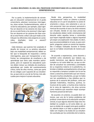 GLORIA MELÉNDEZ. EL ROL DEL PROFESOR UNIVERSITARIO EN LA EDUCACIÓN
                          SEMIPRESENCIAL


  Por su parte, la implementación de estrate-        Desde ésta perspectiva, la modalidad
gias en educación semipresencial en el grado       “semipresencial” indica un sistema o proceso
universitario, plantean numerosas interrogan-      educativo en el cual el estudiante no asiste di-
tes, éstas recaen, fundamentalmente, sobre el      ariamente a clases, sino solamente a una se-
rol de los educadores; por ejemplo: ¿Qué signi-    sión presencial bien sea semanal, quincenal o
fica ser docente en las sesiones de clase cuan-    mensual de acuerdo al caso y las otras sesiones
do no se está frente a los alumnos? ¿Qué signi-    son virtuales. Donde en esa clase presencial,
fica ser docente en las sesiones de clase cuan-    los estudiantes deben recibir orientaciones del
do se esta frente a ellos? ¿De qué modo se dis-    docente sobre aquellos temas o contenidos
tribuyen los diferentes roles (experto en conte-   que hayan originado dudas o alguna inquietud
nidos,     diseñador,     tutor    o    asesor)?   y/o exijan una explicación más amplia. Es decir,
(Lucchesi ,2004).                                  que esa presencialidad en el aula, es para com-
                                                   partir, preguntar, poner en común las inquietu-
  Cabe destacar, que quienes han aceptado el       des o trabajos realizados durante el tiempo
desafío de innovar en su práctica educativa        que no se habían encontrado de manera pre-
bajo una modalidad semipresencial, deben sa-       sencial.
ber que la búsqueda de respuestas a dichas
interrogantes, pasa por transparentar y con-         De acuerdo a experiencias, como docente y
frontar las concepciones de enseñanza y de         también como estudiante que todavía soy,
aprendizaje que tiene cada miembro partici-        puedo mencionar, que algunos docentes no
pante, pero en especial los educadores quie-       cumplen su rol como debe ser, ya que se olvi-
nes deben revisar sus métodos de enseñanza-        dan de actualizar los contenidos y actividades
aprendizaje por medio del cuestionamiento          de su respectiva materia en la plataforma, no
crítico, tanto de ellos mismos, como por parte     brindan el debido acompañamiento virtual que
de sus colegas y por supuesto de sus estudian-     es requerido y tampoco cumplen con la con las
tes, ya que está es una de las formas más ade-     clases y asesorías presenciales que son necesa-
cuadas para mejorar la praxis educativa.           rias para muchos estudiantes, ya que no todos
                                                   son tan autodidactas y hay cátedras que re-
                                                   quieren de la asesoría del profesor, como por
                                                   ejemplo matemática, mecánica, química, es-
                                                   tructura de los suelos y muchas otras materias
                                                   de la rama de ingeniería y de otras carreras
                                                   como medicina que necesitan mayor acompa-
                                                   ñamiento presencial del tutor.
                                                     De acuerdo a lo anterior, se puede decir en-
                                                   tonces, que uno de lo tantos problemas del
                                                   profesor universitario en la educación semipre-
                                                   sencial, es que algunos docentes bajo esta mo-
                                                   dalidad no cumplen su rol como debe ser, ya
                                                   que se olvidan de su papel como guía académi-
                                                   co, además dejan a un lado su papel de orien-
                                                   tador con respeto a las dudas de sus estudian-
                                                   tes suscitadas por los contenidos de la materia.
 