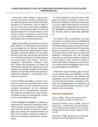 GLORIA MELÉNDEZ. EL ROL DEL PROFESOR UNIVERSITARIO EN LA EDUCACIÓN
                          SEMIPRESENCIAL


   Ciertamente, debe señalarse, que las insti-       En el área didáctica el docente tiene la obli-
tuciones que ofrecen estudios semipresencia-       gación de conocer e investigar, al menos, cuá-
les aplican de igual forma modelos educativos      les son los métodos y/o técnicas que permiten
centrados en el estudiante, pero se debe to-       y a la vez, exigen la participación activa de los
mar en cuenta, que en este tipo de modalidad       estudiantes para la adquisición de conocimien-
educativa, no se debe descuidar ni la parte de     tos, habilidades y actitudes de una manera efi-
asesoría presencial y ni mucho menos la parte      caz, atractiva, amena y sobre todo, significati-
virtual, es decir, no dejarlos a la deriva, sino   va.
cumplir su rol de facilitador de los recursos de
aprendizaje y guíar el proceso educativo.            De acuerdo a ello, se puede decir, que para
                                                   incursionar en el campo de una modalidad de
  Según García (2001), el profesor como orien-     educación como lo es un sistema basado en la
tador debe ser un planificador para satisfacer     semipresencialidad, se hace necesario un análi-
las necesidades de los alumnos mediante la         sis y a la vez un cuestionamiento del quehacer
facilitación del estudio independiente e indivi-   docente, tomando en cuenta, un aspecto que
dualizado a través del diálogo y de los medios     no hay que pasar por alto es que la mayoría de
técnicos. Es por ello, que los roles del docente   profesores universitarios han sido formados
en la enseñanza semipresencial deben basarse       dentro de un sistema de enseñanza presencial
en varias funciones, que implican mucha in-        y esto conlleva, como también es sabido, a
vestigación, planificación, selección, entre       ciertas dificultades y bloqueos a la hora de lle-
otros. Desde ésta perspectiva, un trabajo de       var a cabo la práctica pedagógicas que no fue-
investigación realizado por (Valenzuela, op cit)   ron internalizadas vivencialmente.
señala, que se pueden considerar las funciones
relativas a tres grandes ámbitos del quehacer y      Finalmente, hay que señalar, que los docen-
válidamente aplicables a una educación semi-       tes que laboran bajo esta modalidad no sola-
presencial, estas son:                             mente tendrán funciones de mediador del
                                                   aprendizaje, como en la enseñanza presencial,
El Área científico-tecnológico: consiste en do-    sino ante todo de animador, orientador y facili-
minar el mundo del conocimiento de la mate-        tador del autoaprendizaje del estudiante, de
ria que imparte, así como mantenerse en una        forma que constantemente incentive su moti-
constante actualización de los contenidos          vación y evite su abandono.
científicos de su correspondiente disciplina.
Otro aspecto muy importante es que el docen-       Referencias bibliográficas:
te también conozca las relaciones de su mate-
ria con otras disciplinas del saber.               García, L. (2001). La educación a distancia: de la
                                                   teoría a la práctica. España: Ariel Educación.
El área pedagógico-andragógica: el trabajo se-
                                                   Lucchesi, N; Perelló,L; Torres, C. (2004). El tutor en
mipresencial se realiza con estudiantes univer-
                                                   la educación semipresencial. Artículo publicado
sitarios quienes ya son personas adultas y, por    en “La Trama de la Comunicación” Vol. 9. Universi-
tanto, hay que conocer un poco de la andra-        dad Nacional de Rosario. Rosario. Argentina. Edito-
gogía para trabajar más productivamente con        ra UNR.
ellos. En este ámbito, el docente cumple fun-
ciones de orientación, asesoramiento y tutori-     Valenzuela, L. (2006). Apuntes para una Educación
zación.                                            Semipresencial. Universidad Rafael Landivar.
 