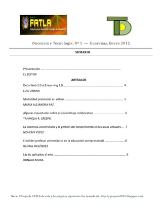 Docencia y Tecnología, Nº 1 — Guarenas, Enero 2012

                                                   SUMARIO




         Presentación …… ………………………………………………………………………………………...
         EL EDITOR
                                               ARTÍCULOS
         De la Web 2.0 al E-learning 2.0 ……………………………………………………………………... 4
         LUIS URBINA

         Modalidad presencial vs. virtual ………………………………………………………………….... 5
         MARÍA ALEJANDRA PAZ

         Algunas inquietudes sobre el aprendizaje colaborativo ………………………………..… 6
         YANMELIA R. CRESPO

         La docencia universitaria y la gestión del conocimiento en las aulas virtuales ... 7
         NOHEMY YÉPEZ

         El rol del profesor universitario en la educación semipresencial ……………………… 8
         GLORIA MELÉNDEZ

         Las tic aplicadas al arte ……………………………………………………………………………………… 9
         RONALD MORA




Nota: El logo de FATLA de esta y las páginas siguientes fue tomado de: http://grupom2011.blogspot.com
 
