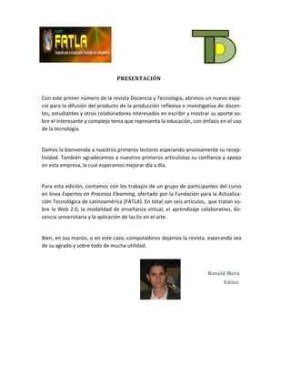 PRESENTACIÓN


Con este primer número de la revista Docencia y Tecnología, abrimos un nuevo espa-
cio para la difusión del producto de la producción reflexiva e investigativa de docen-
tes, estudiantes y otros colaboradores interesados en escribir y mostrar su aporte so-
bre el interesante y complejo tema que representa la educación, con énfasis en el uso
de la tecnología.


Damos la bienvenida a nuestros primeros lectores esperando ansiosamente su recep-
tividad. También agradecemos a nuestros primeros articulistas su confianza y apoyo
en esta empresa, la cual esperamos mejorar día a día.


Para esta edición, contamos con los trabajos de un grupo de participantes del curso
en línea Expertos en Procesos Elearning, ofertado por la Fundación para la Actualiza-
ción Tecnológica de Latinoamérica (FATLA). En total son seis artículos, que tratan so-
bre la Web 2.0, la modalidad de enseñanza virtual, el aprendizaje colaborativo, do-
cencia universitaria y la aplicación de las tic en el arte.


Bien, en sus manos, o en este caso, computadores dejamos la revista, esperando sea
de su agrado y sobre todo de mucha utilidad.



                                                                       Ronald Mora
                                                                              Editor
 