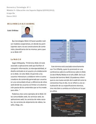 Docencia y Tecnología. Nº 1
Módulo 9—Educación con Soporte Digital (ESV022012)
Grupo Ro
Enero 2012



DE LA WEB 2.0 AL E-LEARING


Luis Urbina




      Las tecnologías Web 2.0 hacen posible reali-
    zar modelos cooperativos, en donde los parti-
    cipantes sean a la vez constructores de conte-
    nido y beneficiarios de los mismos, pero ¿que
    es la Web 2.0?


    La Web 2.0
      Según Wikipedia, “El término Web 2.0 está
    asociado a aplicaciones web que facilitan el          Este término está asociado estrechamente
    compartir información, la interoperabilidad, el    con Tim O'Reilly, quien lo promovió en una
    diseño centrado en el usuario y la colaboración    conferencia sobre la conferencia sobre la Web
    en la Web. Un sitio Web 2.0 permite a los          2.0 de O'Reilly Media en el año 2004. De la uti-
    usuarios interactuar y colaborar entre sí como     lización del termino Web 2.0 podemos inferir
    creadores de contenido generado por usuarios       que es una nueva versión de la web tal como la
    en una comunidad virtual, a diferencia de sitios   conocemos hoy en día, no se refiere a una ac-
    web donde los usuarios se limitan a la observa-    tualización de sus especificaciones técnicas,
    ción pasiva de los contenidos que se ha creado     sino más bien a cambios en la forma en la que
    para ellos. “                                      se utiliza.
      Podemos citar como ejemplos de la Web 2.0
    las comunidades web, los servicios web, las
    aplicaciones web, los servicios de redes socia-
    les, los servicios de alojamiento de videos, las
    wikis, blogs, etc.
 