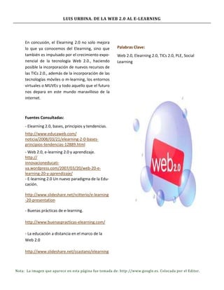 LUIS URBINA. DE LA WEB 2.0 AL E-LEARNING




     En concusión, el Elearning 2.0 no solo mejora
     lo que ya conocemos del Elearning, sino que        Palabras Clave:
     también es impulsado por el crecimiento expo-      Web 2.0, Elearning 2.0, TICs 2.0, PLE, Social
     nencial de la tecnología Web 2.0., haciendo        Learning
     posible la incorporación de nuevos recursos de
     las TICs 2.0., además de la incorporación de las
     tecnologías móviles o m-learning, los entornos
     virtuales o MUVEs y todo aquello que el futuro
     nos depara en este mundo maravilloso de la
     internet.



     Fuentes Consultadas:
     - Elearning 2.0, bases, principios y tendencias.
     http://www.educaweb.com/
     noticia/2008/03/21/elearning-2-0-bases-
     principios-tendencias-12889.html
     - Web 2.0, e-learning 2.0 y aprendizaje.
     http://
     innovacioneducati-
     va.wordpress.com/2007/03/20/web-20-e-
     learning-20-y-aprendizaje/
     - E-learning 2.0 Un nuevo paradigma de la Edu-
     cación.

     http://www.slideshare.net/rcitterio/e-learning
     -20-presentation

     - Buenas prácticas de e-learning.

     http://www.buenaspracticas-elearning.com/

     - La educación a distancia en el marco de la
     Web 2.0

     http://www.slideshare.net/ccastano/elearning



Nota: La imagen que aparece en esta página fue tomada de: http://www.google.es. Colocada por el Editor.
 