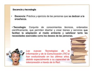 Docencia y tecnología


•    Docencia: Práctica y ejercicio de las personas que se dedican a la
     enseñanza.


• Tecnología: Conjunto de conocimientos técnicos, ordenados
científicamente, que permiten diseñar y crear bienes y servicios que
facilitan la adaptación al medio ambiente y satisfacer tanto las
necesidades esenciales como los deseos de las personas.




               Las    nuevas      Tecnologías    de  la
               Información y de la Comunicación (TIC’s)
               han evolucionado en los últimos años,
               debido especialmente a su capacidad de
               interconexión a través de la Red.
 