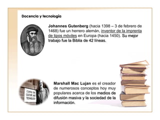 Docencia y tecnología

              Johannes Gutenberg (hacia 1398 – 3 de febrero de
              1468) fue un herrero alemán, inventor de la imprenta
              de tipos móviles en Europa (hacia 1450). Su mejor
              trabajo fue la Biblia de 42 líneas.




                Marshall Mac Lujan es el creador
                de numerosos conceptos hoy muy
                populares acerca de los medios de
                difusión masiva y la sociedad de la
                información.
 