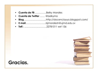 •   Cuenta de FB …………..Belky Morales
  •   Cuenta de Twitter …… @belkymo
  •   Blog……………………....http://docenciayyo.blogspot.com/
  •   E mail…………………….bjmoralesh@ujmd.edu.sv
  •   Telf.: ………………………22781011 ext 156




Gracias.
 