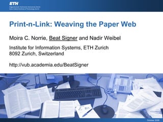 Print-n-Link: Weaving the Paper Web
Moira C. Norrie, Beat Signer and Nadir Weibel
Institute for Information Systems, ETH Zurich
8092 Zurich, Switzerland

http://vub.academia.edu/BeatSigner




                                                October 2006
 
