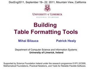 DocEng2011, September 19– 22, 2011, Mountain View, California

Building
Table Formatting Tools
Mihai Bilauca

Patrick Healy

Department of Computer Science and Information Systems
University of Limerick, Ireland

Supported by Science Foundation Ireland under the research programme 01/P1.2/C009,
Mathematical Foundations, Practical Notations, and Tools for Reliable Flexible Software.

 
