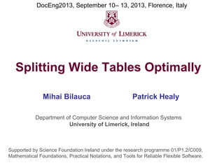 DocEng2013, September 10– 13, 2013, Florence, Italy

Splitting Wide Tables Optimally
Mihai Bilauca

Patrick Healy

Department of Computer Science and Information Systems
University of Limerick, Ireland

Supported by Science Foundation Ireland under the research programme 01/P1.2/C009,
Mathematical Foundations, Practical Notations, and Tools for Reliable Flexible Software.

 