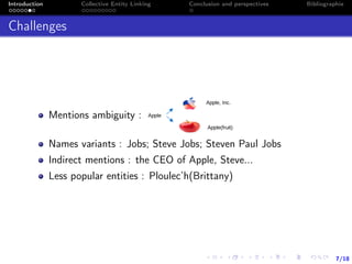 7/18
Introduction Collective Entity Linking Conclusion and perspectives Bibliographie
Challenges
Mentions ambiguity :
Names variants : Jobs; Steve Jobs; Steven Paul Jobs
Indirect mentions : the CEO of Apple, Steve...
Less popular entities : Ploulec’h(Brittany)
 