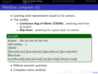 11/18
Introduction Collective Entity Linking Conclusion and perspectives Bibliographie
Word2vec computes φ()
Learning word representation based on its context.
Two models
Continuous Bag-of-Words (CBOW) : predicting word from
its context
Skip-Gram : predicting for a given word, its context
Example
dataset : the cat sits on the mat.
half-window : 1
CBOW :
([the,sits],cat),([cat,on],sits),([sits,the],on),([on,mat],the)
Skip-Gram :
(cat,[the,sits]),(sits,[cat,on]),(on,[sits,the]),(the,[on,mat])
Reﬂects semantic proximity
Computes cosine similarity
 