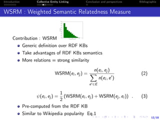 12/18
Introduction Collective Entity Linking Conclusion and perspectives Bibliographie
WSRM : Weighted Semantic Relatedness Measure
Contribution : WSRM
Generic deﬁnition over RDF KBs
Take advantages of RDF KBs semantics
More relations = strong similarity
WSRM(ei , ej ) =
n(ei , ej )
e ∈E
n(ei , e )
(2)
ψ(ei , ej ) =
1
2
(WSRM(ei , ej ) + WSRM(ej , ei )) . (3)
Pre-computed from the RDF KB
Similar to Wikipedia popularity Eq.1
 