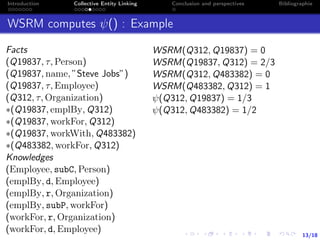13/18
Introduction Collective Entity Linking Conclusion and perspectives Bibliographie
WSRM computes ψ() : Example
Facts
(Q19837, τ, Person)
(Q19837, name, ”Steve Jobs”)
(Q19837, τ, Employee)
(Q312, τ, Organization)
∗(Q19837, emplBy, Q312)
∗(Q19837, workFor, Q312)
∗(Q19837, workWith, Q483382)
∗(Q483382, workFor, Q312)
Knowledges
(Employee, subC, Person)
(emplBy, d, Employee)
(emplBy, r, Organization)
(emplBy, subP, workFor)
(workFor, r, Organization)
(workFor, d, Employee)
WSRM(Q312, Q19837) = 0
WSRM(Q19837, Q312) = 2/3
WSRM(Q312, Q483382) = 0
WSRM(Q483382, Q312) = 1
ψ(Q312, Q19837) = 1/3
ψ(Q312, Q483382) = 1/2
 