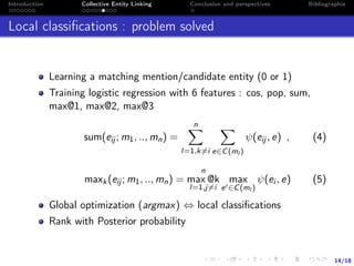 14/18
Introduction Collective Entity Linking Conclusion and perspectives Bibliographie
Local classiﬁcations : problem solved
Learning a matching mention/candidate entity (0 or 1)
Training logistic regression with 6 features : cos, pop, sum,
max@1, max@2, max@3
sum(eij ; m1, .., mn) =
n
l=1,k=i e∈C(ml )
ψ(eij , e) , (4)
maxk(eij ; m1, .., mn) =
n
max @k
l=1,j=i
max
e ∈C(ml )
ψ(ei , e) (5)
Global optimization (argmax) ⇔ local classiﬁcations
Rank with Posterior probability
 