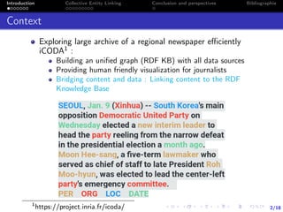 2/18
Introduction Collective Entity Linking Conclusion and perspectives Bibliographie
Context
Exploring large archive of a regional newspaper eﬃciently
iCODA1 :
Building an uniﬁed graph (RDF KB) with all data sources
Providing human friendly visualization for journalists
Bridging content and data : Linking content to the RDF
Knowledge Base
1
https://project.inria.fr/icoda/
 