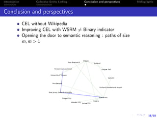 18/18
Introduction Collective Entity Linking Conclusion and perspectives Bibliographie
Conclusion and perspectives
CEL without Wikipedia
Improving CEL with WSRM = Binary indicator
Opening the door to semantic reasoning : paths of size
m, m > 1
 