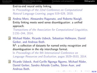 18/18
Introduction Collective Entity Linking Conclusion and perspectives Bibliographie
End-to-end neural entity linking.
In Proceedings of the 22nd Conference on Computational
Natural Language Learning, pages 519–529, 2018.
Andrea Moro, Alessandro Raganato, and Roberto Navigli.
Entity linking meets word sense disambiguation: a uniﬁed
approach.
Transactions of the Association for Computational Linguistics,
2:231–244, 2014.
Michael Röder, Ricardo Usbeck, Sebastian Hellmann, Daniel
Gerber, and Andreas Both.
N3- a collection of datasets for named entity recognition and
disambiguation in the nlp interchange format.
In Proceedings of the 9th International Conference on
Language Resources and Evaluation, pages 3529–3533, 2014.
Ricardo Usbeck, Axel-Cyrille Ngonga Ngomo, Michael Röder,
Daniel Gerber, Sandro Athaide Coelho, Sören Auer, and
Andreas Both.
 