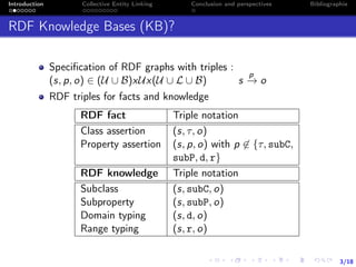 3/18
Introduction Collective Entity Linking Conclusion and perspectives Bibliographie
RDF Knowledge Bases (KB)?
Speciﬁcation of RDF graphs with triples :
(s, p, o) ∈ (U ∪ B)xUx(U ∪ L ∪ B) s
p
−→ o
RDF triples for facts and knowledge
RDF fact Triple notation
Class assertion (s, τ, o)
Property assertion (s, p, o) with p ∈ {τ, subC,
subP, d, r}
RDF knowledge Triple notation
Subclass (s, subC, o)
Subproperty (s, subP, o)
Domain typing (s, d, o)
Range typing (s, r, o)
 