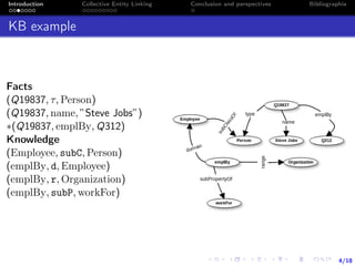 4/18
Introduction Collective Entity Linking Conclusion and perspectives Bibliographie
KB example
Facts
(Q19837, τ, Person)
(Q19837, name, ”Steve Jobs”)
∗(Q19837, emplBy, Q312)
Knowledge
(Employee, subC, Person)
(emplBy, d, Employee)
(emplBy, r, Organization)
(emplBy, subP, workFor)
 