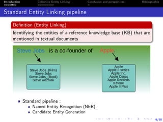6/18
Introduction Collective Entity Linking Conclusion and perspectives Bibliographie
Standard Entity Linking pipeline
Deﬁnition (Entity Linking)
Identifying the entities of a reference knowledge base (KB) that are
mentioned in textual documents
Standard pipeline :
Named Entity Recognition (NER)
Candidate Entity Generation
 